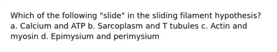 Which of the following "slide" in the sliding filament hypothesis? a. Calcium and ATP b. Sarcoplasm and T tubules c. Actin and myosin d. Epimysium and perimysium