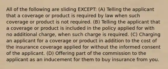 All of the following are sliding EXCEPT: (A) Telling the applicant that a coverage or product is required by law when such coverage or product is not required. (B) Telling the applicant that a coverage or product is included in the policy applied for with no additional charge, when such charge is required. (C) Charging an applicant for a coverage or product in addition to the cost of the insurance coverage applied for without the informed consent of the applicant. (D) Offering part of the commission to the applicant as an inducement for them to buy insurance from you.