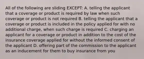 All of the following are sliding EXCEPT: A. telling the applicant that a coverage or product is required by law when such coverage or product is not required B. telling the applicant that a coverage or product is included in the policy applied for with no additional charge, when such charge is required C. charging an applicant for a coverage or product in addition to the cost of the insurance coverage applied for without the informed consent of the applicant D. offering part of the commission to the applicant as an inducement for them to buy insurance from you