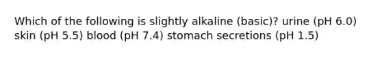 Which of the following is slightly alkaline (basic)? urine (pH 6.0) skin (pH 5.5) blood (pH 7.4) stomach secretions (pH 1.5)