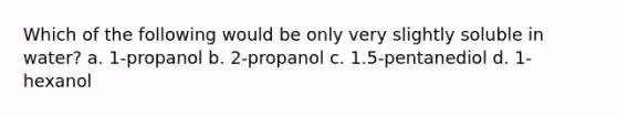 Which of the following would be only very slightly soluble in water? a. 1-propanol b. 2-propanol c. 1.5-pentanediol d. 1-hexanol