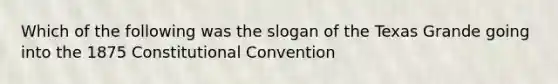 Which of the following was the slogan of the Texas Grande going into the 1875 Constitutional Convention