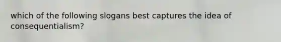 which of the following slogans best captures the idea of consequentialism?