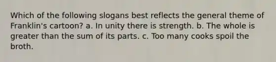 Which of the following slogans best reflects the general theme of Franklin's cartoon? a. In unity there is strength. b. The whole is greater than the sum of its parts. c. Too many cooks spoil the broth.