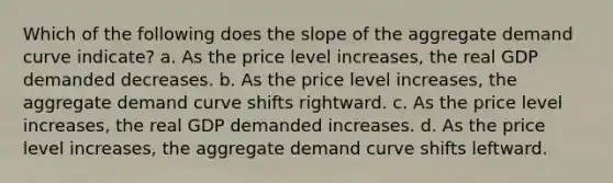 Which of the following does the slope of the aggregate demand curve indicate? a. As the price level increases, the real GDP demanded decreases. b. As the price level increases, the aggregate demand curve shifts rightward. c. As the price level increases, the real GDP demanded increases. d. As the price level increases, the aggregate demand curve shifts leftward.