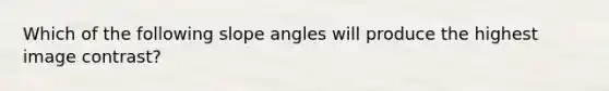 Which of the following slope angles will produce the highest image contrast?