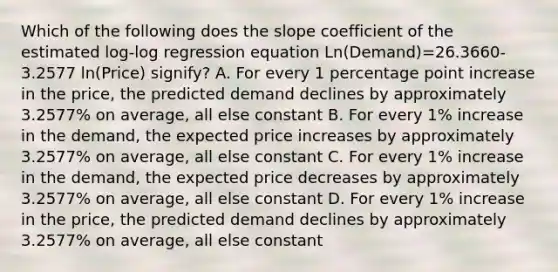 Which of the following does the slope coefficient of the estimated log-log regression equation Ln(Demand)=26.3660-3.2577 ln(Price) signify? A. For every 1 percentage point increase in the price, the predicted demand declines by approximately 3.2577% on average, all else constant B. For every 1% increase in the demand, the expected price increases by approximately 3.2577% on average, all else constant C. For every 1% increase in the demand, the expected price decreases by approximately 3.2577% on average, all else constant D. For every 1% increase in the price, the predicted demand declines by approximately 3.2577% on average, all else constant