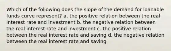 Which of the following does the slope of the demand for loanable funds curve represent? a. the positive relation between the real interest rate and investment b. the negative relation between the real interest rate and investment c. the positive relation between the real interest rate and saving d. the negative relation between the real interest rate and saving