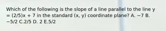 Which of the following is the slope of a line parallel to the line y = (2/5)x + 7 in the standard (x, y) coordinate plane? A. −7 B. −5/2 C.2/5 D. 2 E.5/2