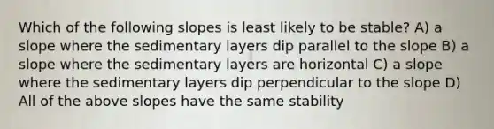 Which of the following slopes is least likely to be stable? A) a slope where the sedimentary layers dip parallel to the slope B) a slope where the sedimentary layers are horizontal C) a slope where the sedimentary layers dip perpendicular to the slope D) All of the above slopes have the same stability