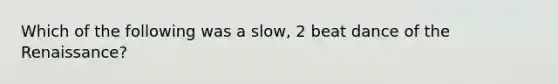 Which of the following was a slow, 2 beat dance of the Renaissance?