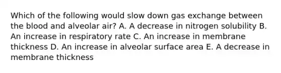 Which of the following would slow down gas exchange between the blood and alveolar air? A. A decrease in nitrogen solubility B. An increase in respiratory rate C. An increase in membrane thickness D. An increase in alveolar surface area E. A decrease in membrane thickness