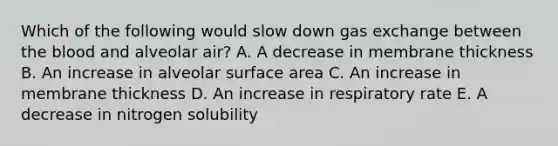 Which of the following would slow down gas exchange between the blood and alveolar air? A. A decrease in membrane thickness B. An increase in alveolar surface area C. An increase in membrane thickness D. An increase in respiratory rate E. A decrease in nitrogen solubility