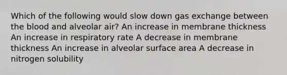 Which of the following would slow down gas exchange between the blood and alveolar air? An increase in membrane thickness An increase in respiratory rate A decrease in membrane thickness An increase in alveolar surface area A decrease in nitrogen solubility