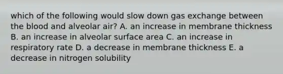 which of the following would slow down <a href='https://www.questionai.com/knowledge/kU8LNOksTA-gas-exchange' class='anchor-knowledge'>gas exchange</a> between <a href='https://www.questionai.com/knowledge/k7oXMfj7lk-the-blood' class='anchor-knowledge'>the blood</a> and alveolar air? A. an increase in membrane thickness B. an increase in alveolar surface area C. an increase in respiratory rate D. a decrease in membrane thickness E. a decrease in nitrogen solubility