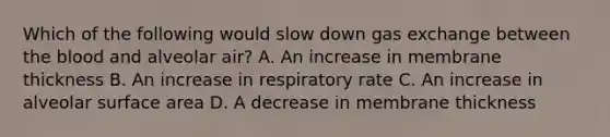 Which of the following would slow down gas exchange between the blood and alveolar air? A. An increase in membrane thickness B. An increase in respiratory rate C. An increase in alveolar surface area D. A decrease in membrane thickness