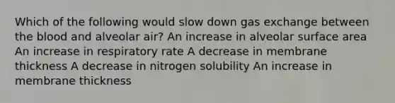 Which of the following would slow down gas exchange between the blood and alveolar air? An increase in alveolar surface area An increase in respiratory rate A decrease in membrane thickness A decrease in nitrogen solubility An increase in membrane thickness