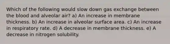 Which of the following would slow down gas exchange between the blood and alveolar air? a) An increase in membrane thickness. b) An increase in alveolar surface area. c) An increase in respiratory rate. d) A decrease in membrane thickness. e) A decrease in nitrogen solubility.