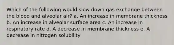 Which of the following would slow down gas exchange between the blood and alveolar air? a. An increase in membrane thickness b. An increase in alveolar surface area c. An increase in respiratory rate d. A decrease in membrane thickness e. A decrease in nitrogen solubility