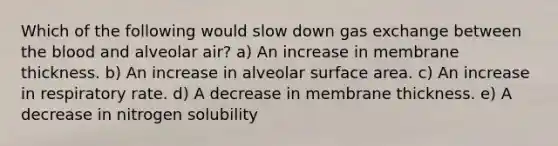 Which of the following would slow down gas exchange between the blood and alveolar air? a) An increase in membrane thickness. b) An increase in alveolar surface area. c) An increase in respiratory rate. d) A decrease in membrane thickness. e) A decrease in nitrogen solubility