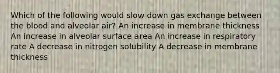 Which of the following would slow down <a href='https://www.questionai.com/knowledge/kU8LNOksTA-gas-exchange' class='anchor-knowledge'>gas exchange</a> between <a href='https://www.questionai.com/knowledge/k7oXMfj7lk-the-blood' class='anchor-knowledge'>the blood</a> and alveolar air? An increase in membrane thickness An increase in alveolar <a href='https://www.questionai.com/knowledge/kEtsSAPENL-surface-area' class='anchor-knowledge'>surface area</a> An increase in respiratory rate A decrease in nitrogen solubility A decrease in membrane thickness