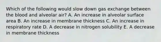 Which of the following would slow down gas exchange between the blood and alveolar air? A. An increase in alveolar surface area B. An increase in membrane thickness C. An increase in respiratory rate D. A decrease in nitrogen solubility E. A decrease in membrane thickness