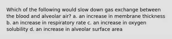 Which of the following would slow down gas exchange between the blood and alveolar air? a. an increase in membrane thickness b. an increase in respiratory rate c. an increase in oxygen solubility d. an increase in alveolar surface area