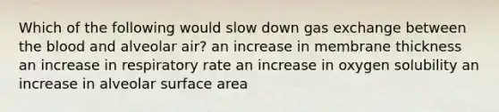 Which of the following would slow down gas exchange between the blood and alveolar air? an increase in membrane thickness an increase in respiratory rate an increase in oxygen solubility an increase in alveolar surface area