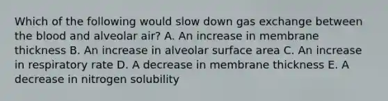 Which of the following would slow down <a href='https://www.questionai.com/knowledge/kU8LNOksTA-gas-exchange' class='anchor-knowledge'>gas exchange</a> between <a href='https://www.questionai.com/knowledge/k7oXMfj7lk-the-blood' class='anchor-knowledge'>the blood</a> and alveolar air? A. An increase in membrane thickness B. An increase in alveolar <a href='https://www.questionai.com/knowledge/kEtsSAPENL-surface-area' class='anchor-knowledge'>surface area</a> C. An increase in respiratory rate D. A decrease in membrane thickness E. A decrease in nitrogen solubility