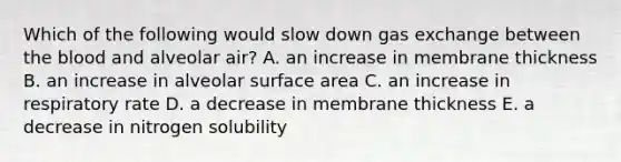 Which of the following would slow down <a href='https://www.questionai.com/knowledge/kU8LNOksTA-gas-exchange' class='anchor-knowledge'>gas exchange</a> between <a href='https://www.questionai.com/knowledge/k7oXMfj7lk-the-blood' class='anchor-knowledge'>the blood</a> and alveolar air? A. an increase in membrane thickness B. an increase in alveolar surface area C. an increase in respiratory rate D. a decrease in membrane thickness E. a decrease in nitrogen solubility