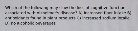 Which of the following may slow the loss of cognitive function associated with Alzheimer's disease? A) increased fiber intake B) antioxidants found in plant products C) increased sodium intake D) no alcoholic beverages