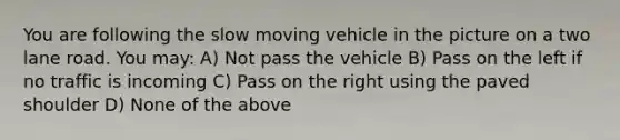 You are following the slow moving vehicle in the picture on a two lane road. You may: A) Not pass the vehicle B) Pass on the left if no traffic is incoming C) Pass on the right using the paved shoulder D) None of the above