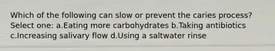 Which of the following can slow or prevent the caries process? Select one: a.Eating more carbohydrates b.Taking antibiotics c.Increasing salivary flow d.Using a saltwater rinse