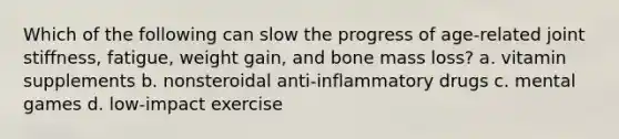 Which of the following can slow the progress of age-related joint stiffness, fatigue, weight gain, and bone mass loss? a. vitamin supplements b. nonsteroidal anti-inflammatory drugs c. mental games d. low-impact exercise