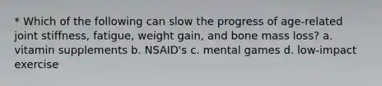 * Which of the following can slow the progress of age-related joint stiffness, fatigue, weight gain, and bone mass loss? a. vitamin supplements b. NSAID's c. mental games d. low-impact exercise