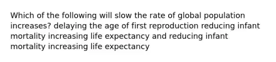 Which of the following will slow the rate of global population increases? delaying the age of first reproduction reducing infant mortality increasing life expectancy and reducing infant mortality increasing life expectancy