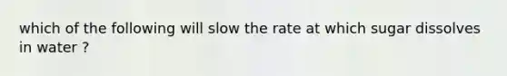 which of the following will slow the rate at which sugar dissolves in water ?