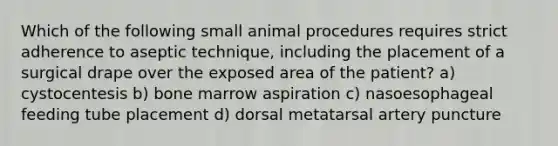 Which of the following small animal procedures requires strict adherence to aseptic technique, including the placement of a surgical drape over the exposed area of the patient? a) cystocentesis b) bone marrow aspiration c) nasoesophageal feeding tube placement d) dorsal metatarsal artery puncture