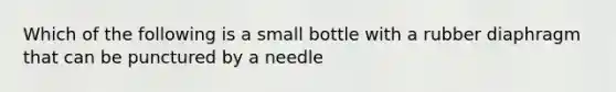 Which of the following is a small bottle with a rubber diaphragm that can be punctured by a needle