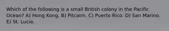 Which of the following is a small British colony in the Pacific Ocean? A) Hong Kong. B) Pitcairn. C) Puerto Rico. D) San Marino. E) St. Lucia.