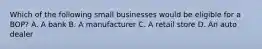 Which of the following small businesses would be eligible for a BOP? A. A bank B. A manufacturer C. A retail store D. An auto dealer