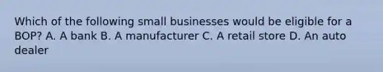 Which of the following small businesses would be eligible for a BOP? A. A bank B. A manufacturer C. A retail store D. An auto dealer