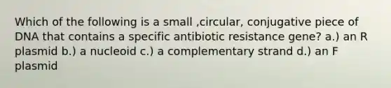 Which of the following is a small ,circular, conjugative piece of DNA that contains a specific antibiotic resistance gene? a.) an R plasmid b.) a nucleoid c.) a complementary strand d.) an F plasmid