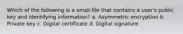 Which of the following is a small file that contains a user's public key and identifying information? a. Asymmetric encryption b. Private key c. Digital certificate d. Digital signature