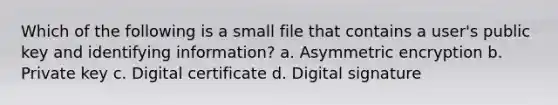 Which of the following is a small file that contains a user's public key and identifying information? a. Asymmetric encryption b. Private key c. Digital certificate d. Digital signature