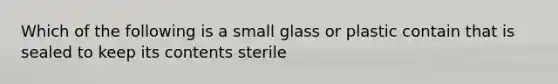 Which of the following is a small glass or plastic contain that is sealed to keep its contents sterile