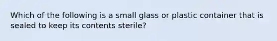 Which of the following is a small glass or plastic container that is sealed to keep its contents sterile?