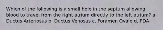 Which of the following is a small hole in the septum allowing blood to travel from the right atrium directly to the left atrium? a. Ductus Arteriosus b. Ductus Venosus c. Foramen Ovale d. PDA