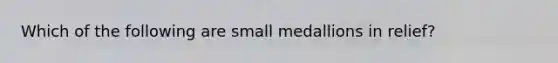 Which of the following are small medallions in relief?