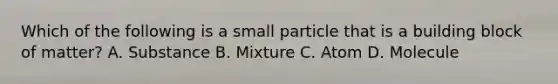 Which of the following is a small particle that is a building block of matter? A. Substance B. Mixture C. Atom D. Molecule